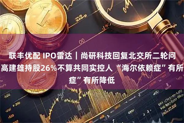联丰优配 IPO雷达｜尚研科技回复北交所二轮问询：高建雄持股26%不算共同实控人 “海尔依赖症”有所降低