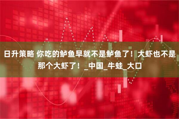 日升策略 你吃的鲈鱼早就不是鲈鱼了！大虾也不是那个大虾了！_中国_牛蛙_大口