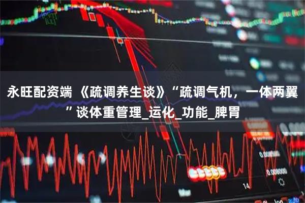 永旺配资端 《疏调养生谈》“疏调气机，一体两翼”谈体重管理_运化_功能_脾胃